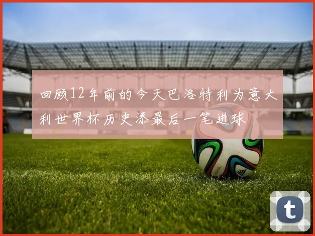 回顾12年前的今天巴洛特利为意大利世界杯历史添最后一笔进球