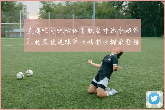 直播吧与咪咕体育联合评选中超第21轮最佳进球泽卡精彩头槌荣登榜首