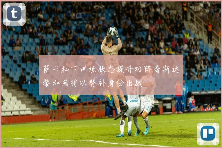 萨卡私下训练状态提升对阵哥斯达黎加或将以替补身份出战