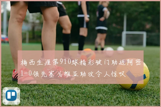 梅西生涯第910球精彩破门助迈阿密1-0领先塞戈维亚助攻令人惊叹