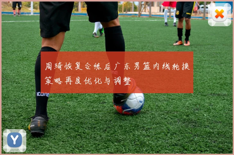 周琦恢复合练后广东男篮内线轮换策略再度优化与调整