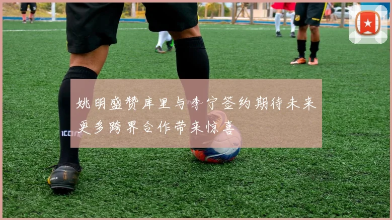 姚明盛赞库里与李宁签约期待未来更多跨界合作带来惊喜