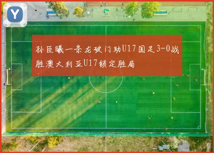 孙臣曦一条龙破门助U17国足3-0战胜澳大利亚U17锁定胜局