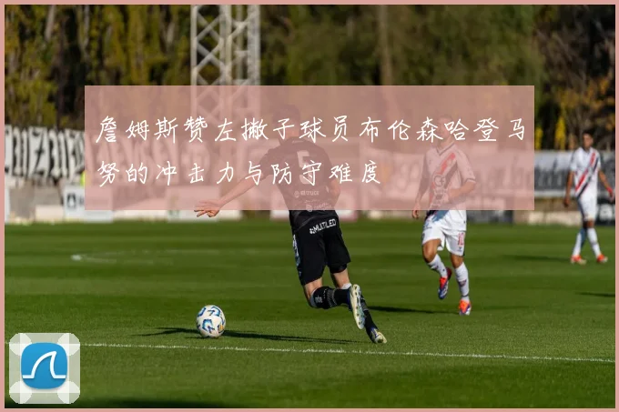 詹姆斯赞左撇子球员布伦森哈登马努的冲击力与防守难度