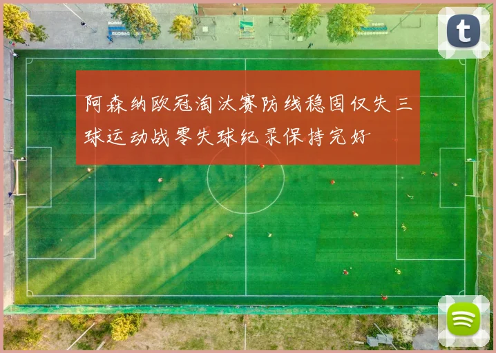 阿森纳欧冠淘汰赛防线稳固仅失三球运动战零失球纪录保持完好