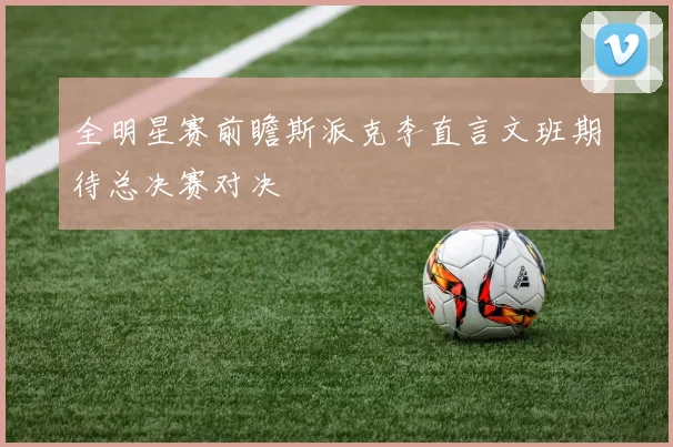 全明星赛前瞻斯派克李直言文班期待总决赛对决