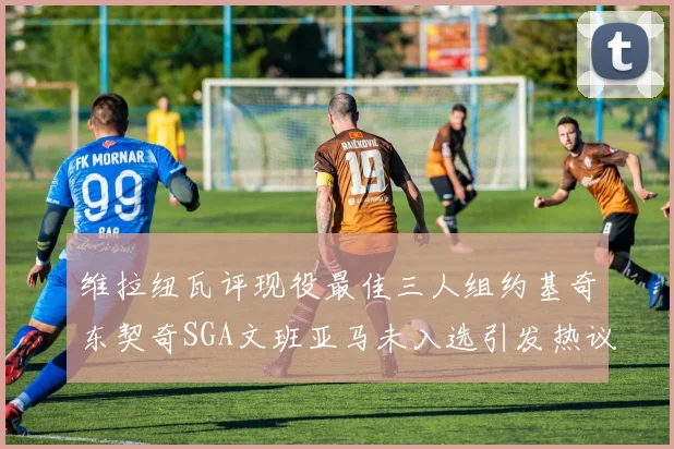 维拉纽瓦评现役最佳三人组约基奇东契奇SGA文班亚马未入选引发热议