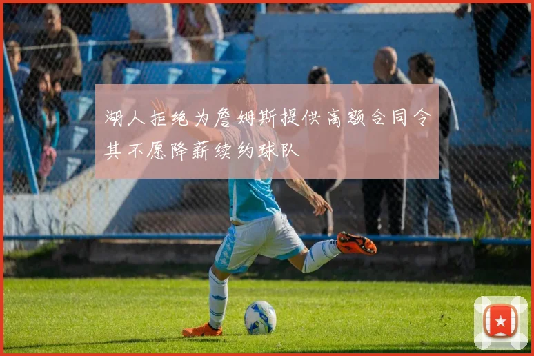湖人拒绝为詹姆斯提供高额合同令其不愿降薪续约球队