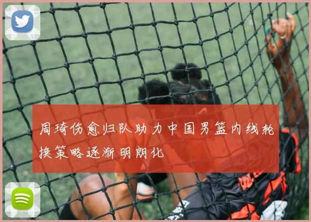 周琦伤愈归队助力中国男篮内线轮换策略逐渐明朗化