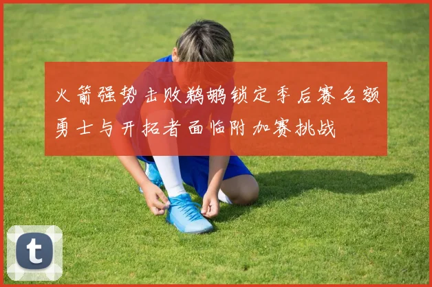 火箭强势击败鹈鹕锁定季后赛名额勇士与开拓者面临附加赛挑战