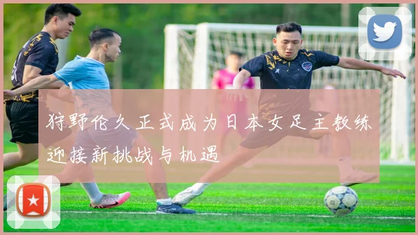 狩野伦久正式成为日本女足主教练迎接新挑战与机遇
