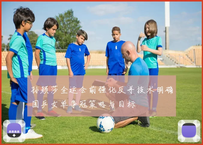 孙颖莎全运会前强化反手技术明确国乒女单争冠策略与目标