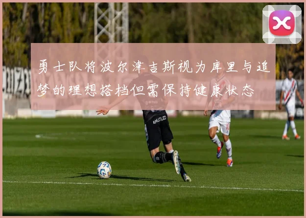 勇士队将波尔津吉斯视为库里与追梦的理想搭档但需保持健康状态