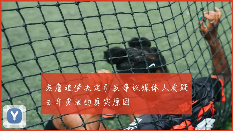 老詹追梦决定引发争议媒体人质疑去年卖酒的真实原因