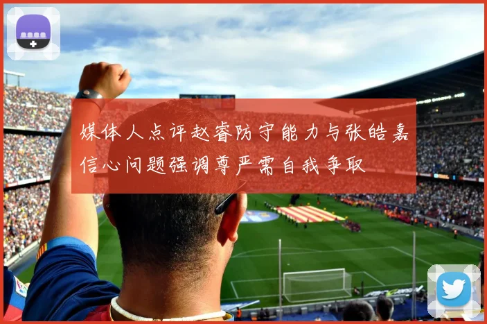 媒体人点评赵睿防守能力与张皓嘉信心问题强调尊严需自我争取