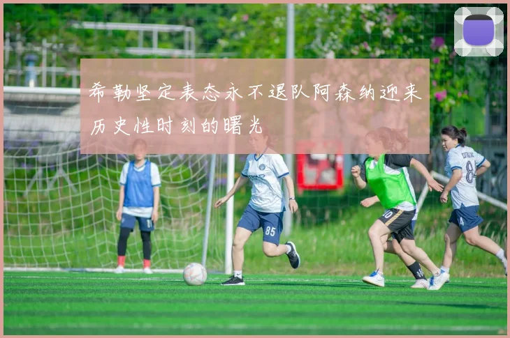 希勒坚定表态永不退队阿森纳迎来历史性时刻的曙光