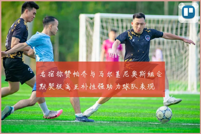 名宿称赞帕乔与马尔基尼奥斯组合默契极高互补性强助力球队表现