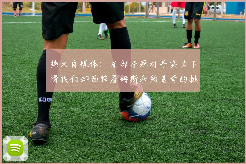 热火自媒体：东部夺冠对手实力下滑我们却面临詹姆斯和约基奇的挑战