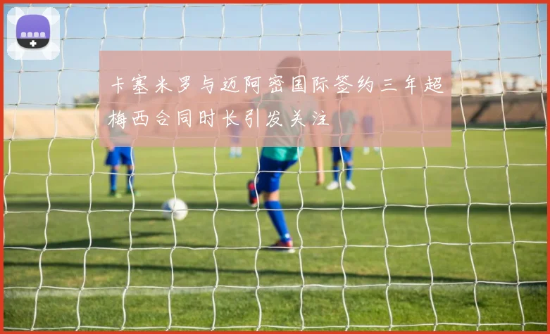 卡塞米罗与迈阿密国际签约三年超梅西合同时长引发关注