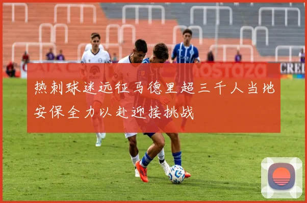 热刺球迷远征马德里超三千人当地安保全力以赴迎接挑战