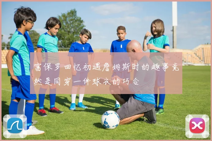 富保罗回忆初遇詹姆斯时的趣事竟然是同穿一件球衣的巧合