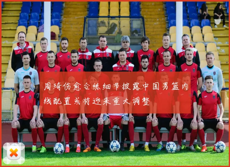 周琦伤愈合练细节披露中国男篮内线配置或将迎来重大调整