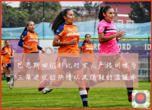 巴恩斯回忆科比对女儿严格训练与三角进攻的热情以及送鞋的温暖举动
