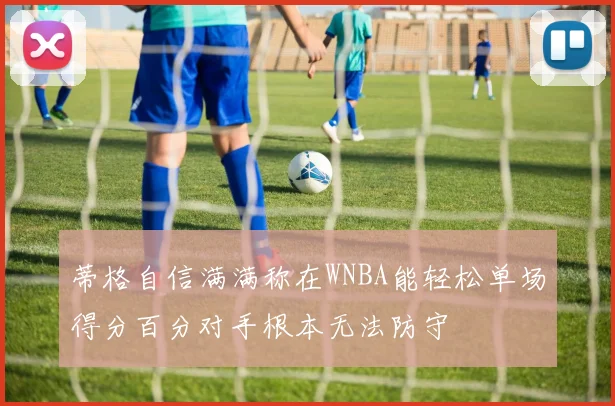蒂格自信满满称在WNBA能轻松单场得分百分对手根本无法防守