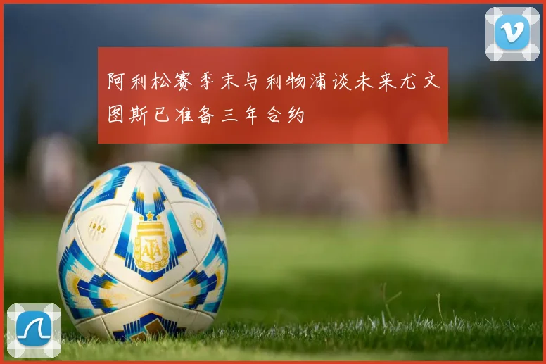 阿利松赛季末与利物浦谈未来尤文图斯已准备三年合约